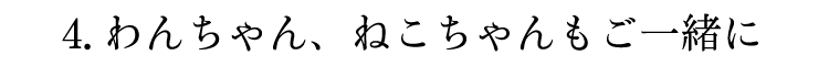 4.わんちゃん、ねこちゃんもご一緒に