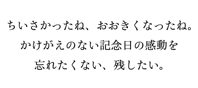 ちいさかったね、おおきくなったね。かけがえのない記念日の感動を忘れたくない、残したい。