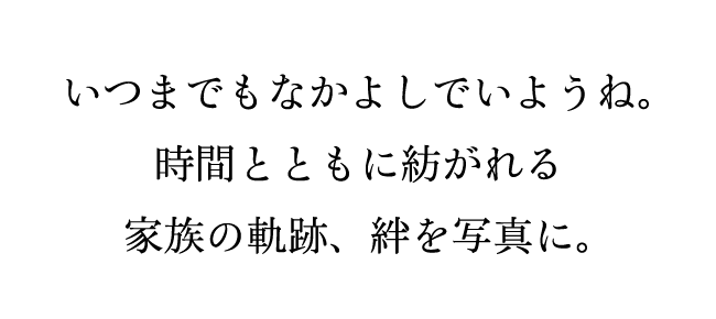 いつまでもなかよしでいようね。時間とともに紡がれる家族の軌跡、絆を写真に。