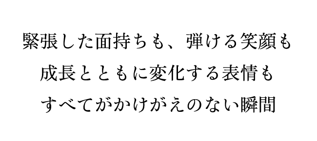 緊張した面持ちも、弾ける笑顔も 成長とともに変化する表情もすべてがかけがえのない瞬間