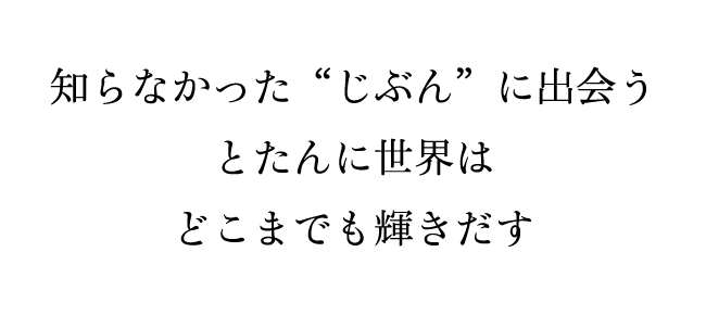 知らなかった“じぶん”に出会うとたんに世界はどこまでも輝きだす